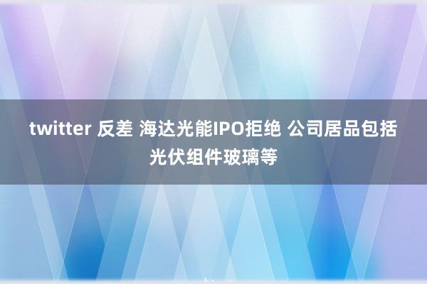 twitter 反差 海达光能IPO拒绝 公司居品包括光伏组件玻璃等