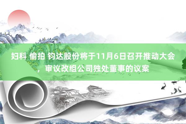 妇科 偷拍 钧达股份将于11月6日召开推动大会，审议改组公司独处董事的议案