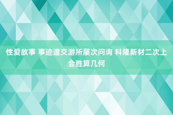 性爱故事 事迹遭交游所屡次问询 科隆新材二次上会胜算几何