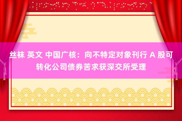 丝袜 英文 中国广核：向不特定对象刊行 A 股可转化公司债券苦求获深交所受理