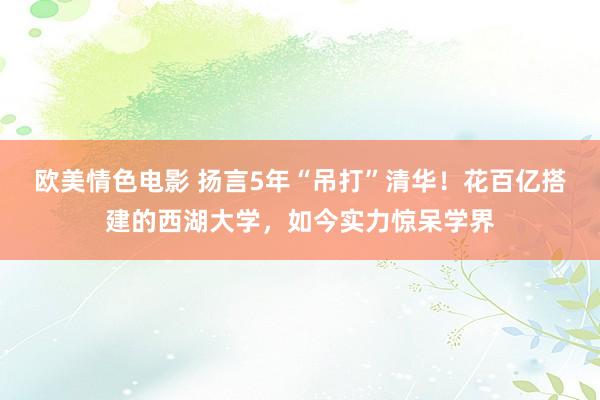 欧美情色电影 扬言5年“吊打”清华！花百亿搭建的西湖大学，如今实力惊呆学界