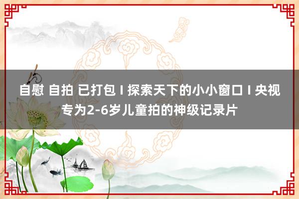 自慰 自拍 已打包 I 探索天下的小小窗口 I 央视专为2-6岁儿童拍的神级记录片