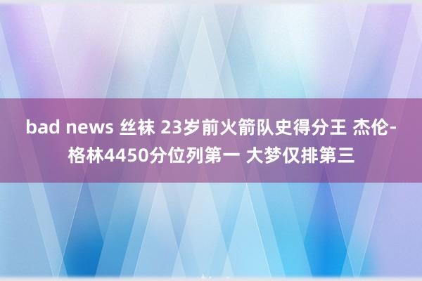 bad news 丝袜 23岁前火箭队史得分王 杰伦-格林4450分位列第一 大梦仅排第三