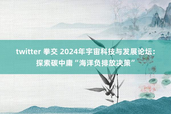 twitter 拳交 2024年宇宙科技与发展论坛：探索碳中庸“海洋负排放决策”