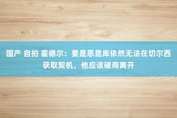 国产 自拍 霍德尔：要是恩昆库依然无法在切尔西获取契机，他应该磋商离开