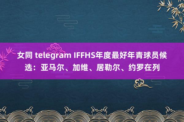 女同 telegram IFFHS年度最好年青球员候选：亚马尔、加维、居勒尔、约罗在列