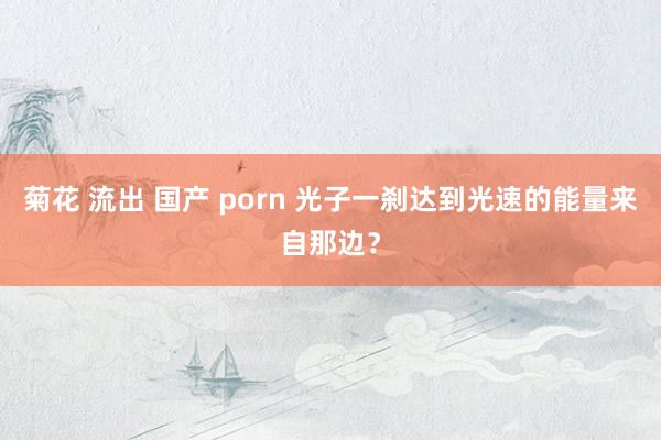 菊花 流出 国产 porn 光子一刹达到光速的能量来自那边？