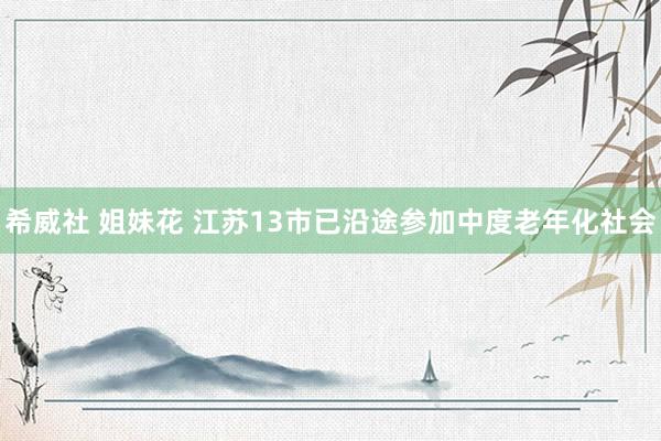 希威社 姐妹花 江苏13市已沿途参加中度老年化社会