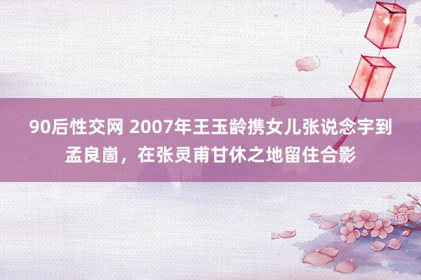 90后性交网 2007年王玉龄携女儿张说念宇到孟良崮，在张灵甫甘休之地留住合影