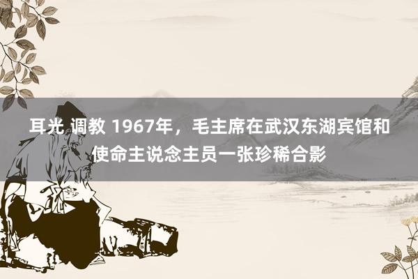 耳光 调教 1967年，毛主席在武汉东湖宾馆和使命主说念主员一张珍稀合影