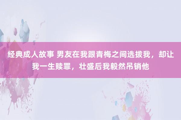 经典成人故事 男友在我跟青梅之间选拔我，却让我一生赎罪，壮盛后我毅然吊销他