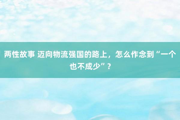 两性故事 迈向物流强国的路上，怎么作念到“一个也不成少”？