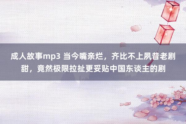 成人故事mp3 当今嘴亲烂，齐比不上夙昔老剧甜，竟然极限拉扯更妥贴中国东谈主的剧