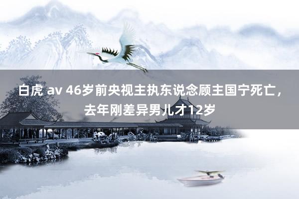 白虎 av 46岁前央视主执东说念顾主国宁死亡，去年刚差异男儿才12岁