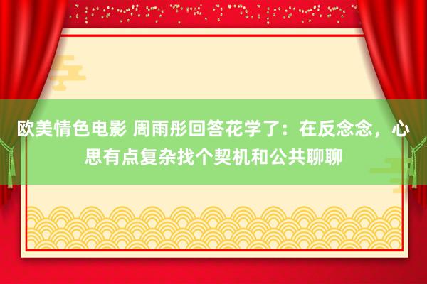 欧美情色电影 周雨彤回答花学了：在反念念，心思有点复杂找个契机和公共聊聊