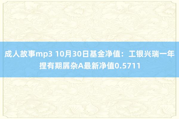 成人故事mp3 10月30日基金净值：工银兴瑞一年捏有期羼杂A最新净值0.5711