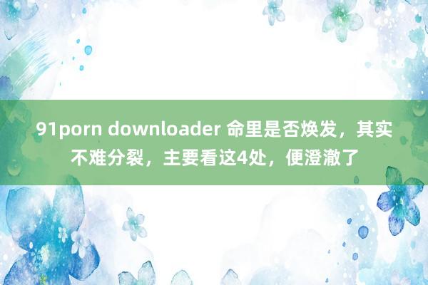 91porn downloader 命里是否焕发，其实不难分裂，主要看这4处，便澄澈了