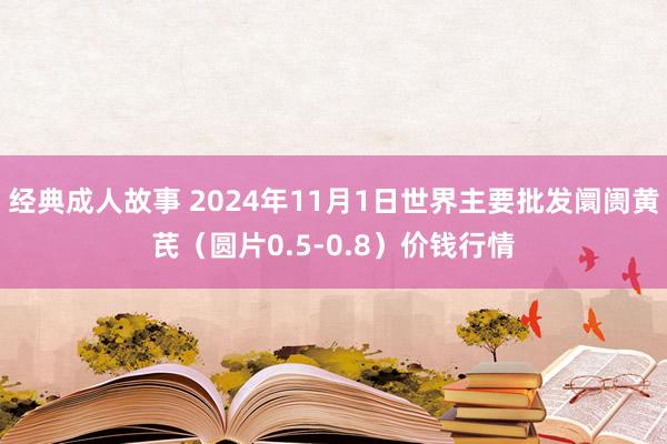 经典成人故事 2024年11月1日世界主要批发阛阓黄芪（圆片0.5-0.8）价钱行情