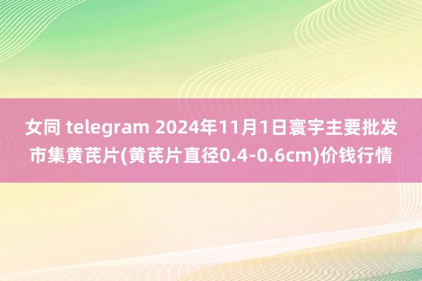 女同 telegram 2024年11月1日寰宇主要批发市集黄芪片(黄芪片直径0.4-0.6cm)价钱行情