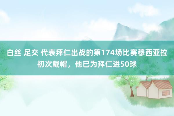 白丝 足交 代表拜仁出战的第174场比赛穆西亚拉初次戴帽，他已为拜仁进50球