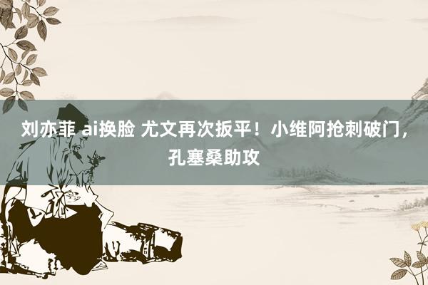 刘亦菲 ai换脸 尤文再次扳平！小维阿抢刺破门，孔塞桑助攻