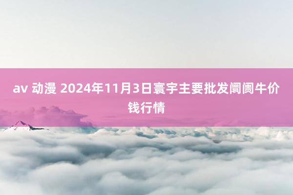 av 动漫 2024年11月3日寰宇主要批发阛阓牛价钱行情