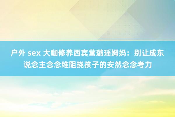 户外 sex 大咖修养西宾营璐瑶姆妈：别让成东说念主念念维阻挠孩子的安然念念考力