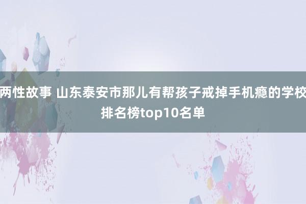 两性故事 山东泰安市那儿有帮孩子戒掉手机瘾的学校排名榜top10名单