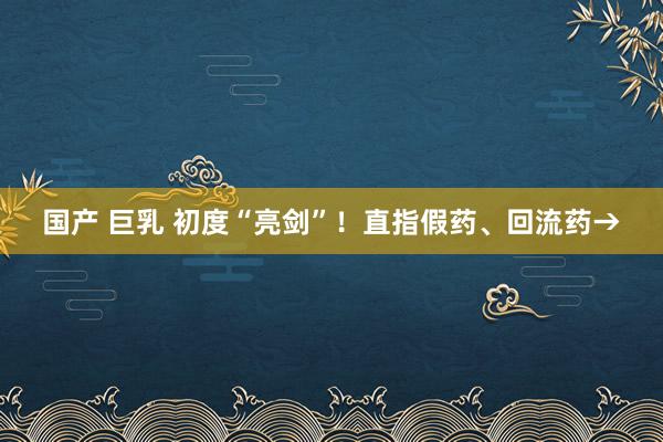 国产 巨乳 初度“亮剑”！直指假药、回流药→