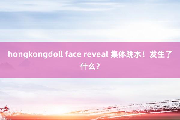 hongkongdoll face reveal 集体跳水！发生了什么？