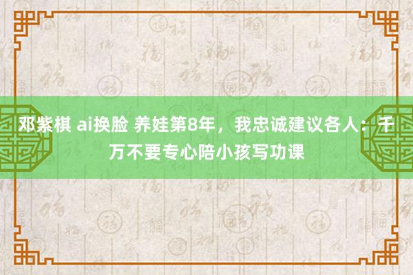 邓紫棋 ai换脸 养娃第8年，我忠诚建议各人：千万不要专心陪小孩写功课