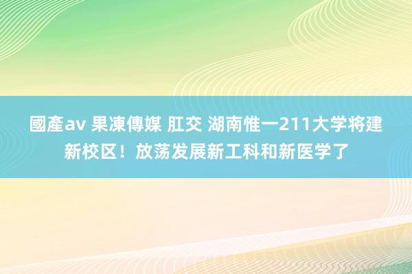 國產av 果凍傳媒 肛交 湖南惟一211大学将建新校区！放荡发展新工科和新医学了