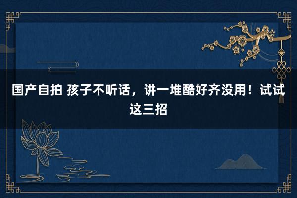 国产自拍 孩子不听话，讲一堆酷好齐没用！试试这三招