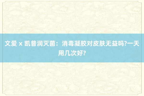 文爱 x 凯普润灭菌：消毒凝胶对皮肤无益吗?一天用几次好?