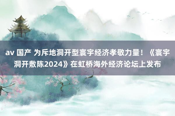 av 国产 为斥地洞开型寰宇经济孝敬力量！《寰宇洞开敷陈2024》在虹桥海外经济论坛上发布