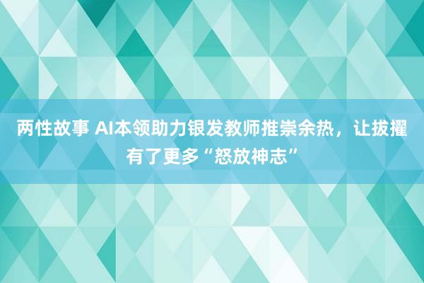 两性故事 AI本领助力银发教师推崇余热，让拔擢有了更多“怒放神志”