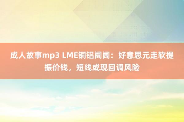 成人故事mp3 LME铜铝阛阓：好意思元走软提振价钱，短线或现回调风险