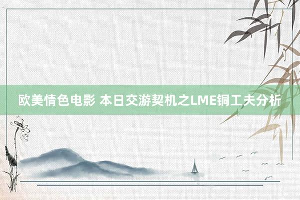 欧美情色电影 本日交游契机之LME铜工夫分析