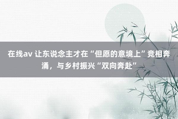 在线av 让东说念主才在“但愿的意境上”竞相奔涌，与乡村振兴“双向奔赴”