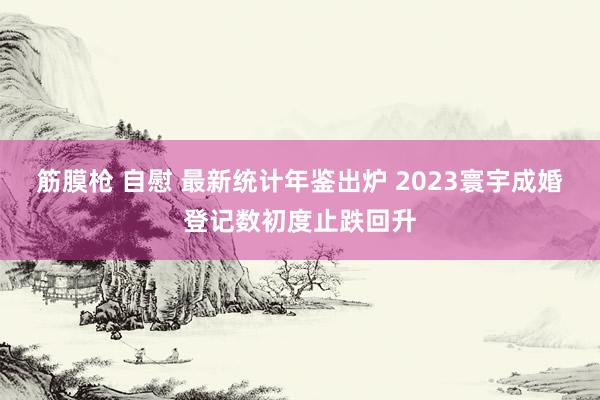 筋膜枪 自慰 最新统计年鉴出炉 2023寰宇成婚登记数初度止跌回升