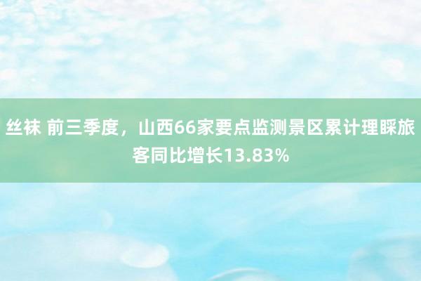 丝袜 前三季度，山西66家要点监测景区累计理睬旅客同比增长13.83%