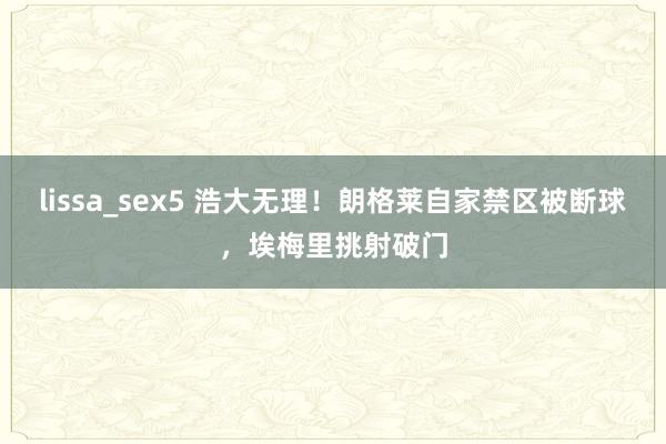 lissa_sex5 浩大无理！朗格莱自家禁区被断球，埃梅里挑射破门