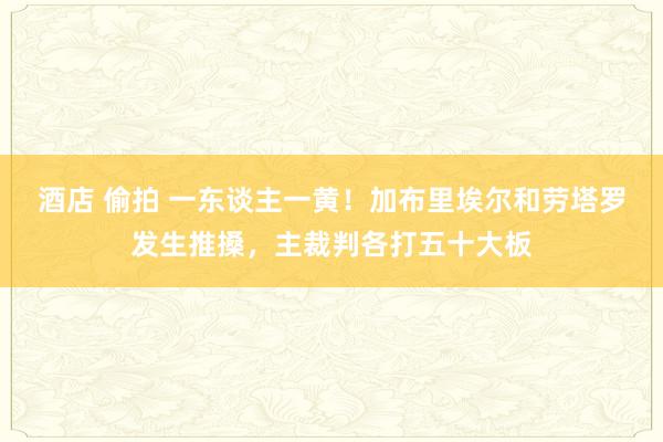 酒店 偷拍 一东谈主一黄！加布里埃尔和劳塔罗发生推搡，主裁判各打五十大板