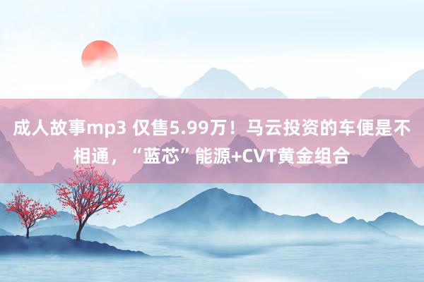 成人故事mp3 仅售5.99万！马云投资的车便是不相通，“蓝芯”能源+CVT黄金组合