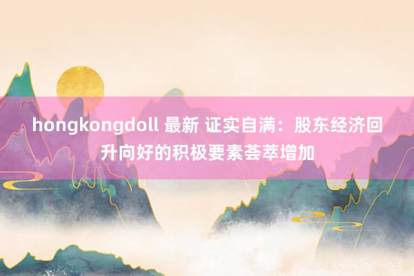 hongkongdoll 最新 证实自满：股东经济回升向好的积极要素荟萃增加