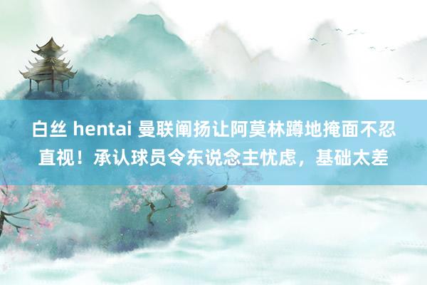 白丝 hentai 曼联阐扬让阿莫林蹲地掩面不忍直视！承认球员令东说念主忧虑，基础太差