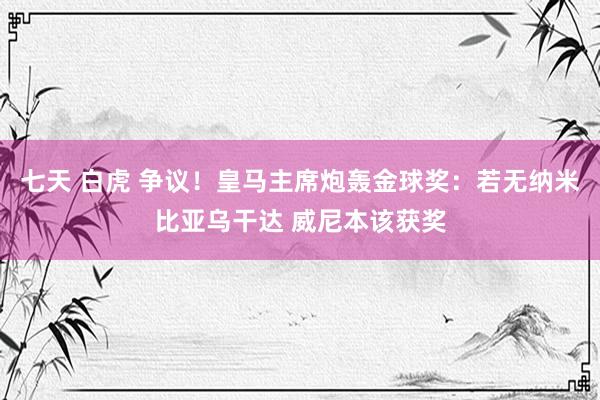 七天 白虎 争议！皇马主席炮轰金球奖：若无纳米比亚乌干达 威尼本该获奖