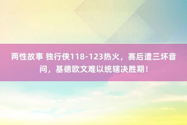 两性故事 独行侠118-123热火，赛后遭三坏音问，基德欧文难以统辖决胜期！