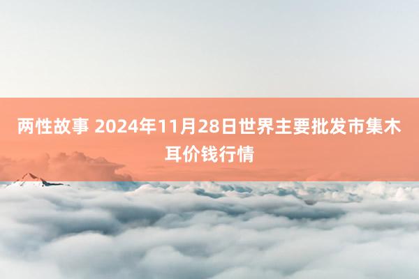 两性故事 2024年11月28日世界主要批发市集木耳价钱行情