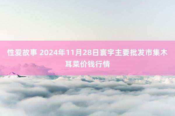 性爱故事 2024年11月28日寰宇主要批发市集木耳菜价钱行情